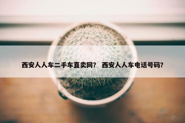 西安人人车二手车直卖网？ 西安人人车电话号码？