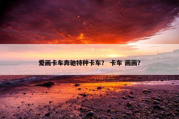 爱画卡车奔驰特种卡车？ 卡车 画画？
