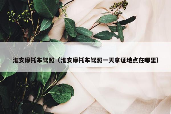 淮安摩托车驾照（淮安摩托车驾照一天拿证地点在哪里）
