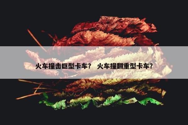 火车撞击巨型卡车？ 火车撞翻重型卡车？