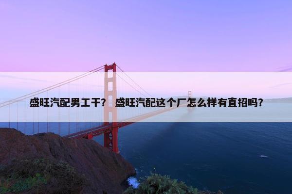 盛旺汽配男工干？ 盛旺汽配这个厂怎么样有直招吗？