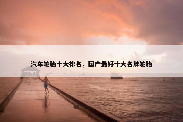汽车轮胎十大排名，国产最好十大名牌轮胎