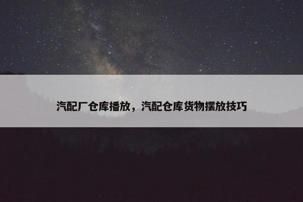 汽配厂仓库播放，汽配仓库货物摆放技巧