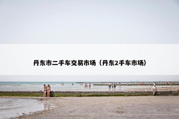 丹东市二手车交易市场（丹东2手车市场）