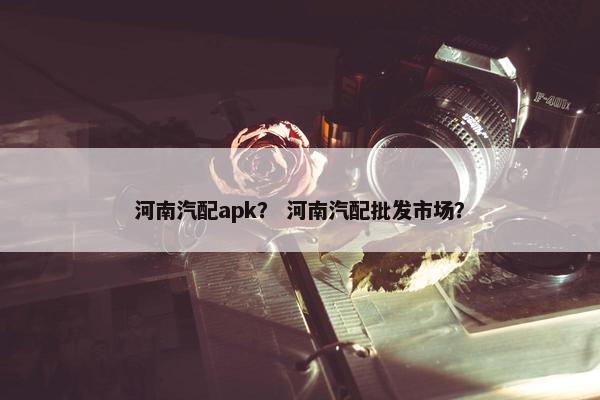 河南汽配apk？ 河南汽配批发市场？