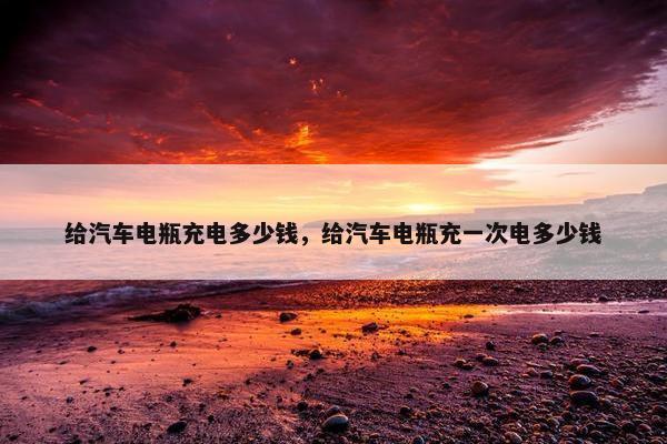 给汽车电瓶充电多少钱，给汽车电瓶充一次电多少钱