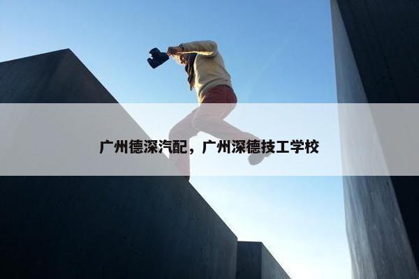 广州德深汽配，广州深德技工学校