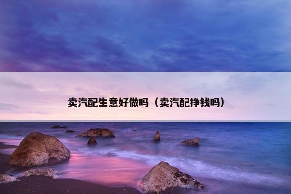 卖汽配生意好做吗（卖汽配挣钱吗）