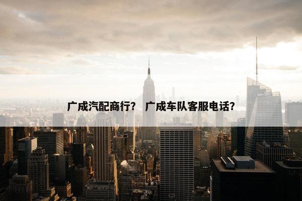 广成汽配商行？ 广成车队客服电话？
