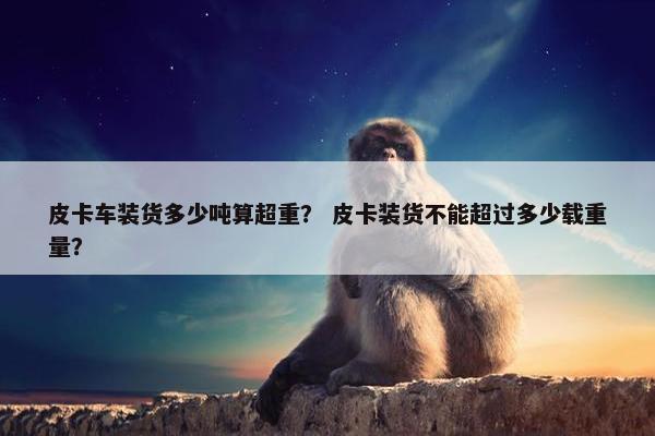 皮卡车装货多少吨算超重？ 皮卡装货不能超过多少载重量？