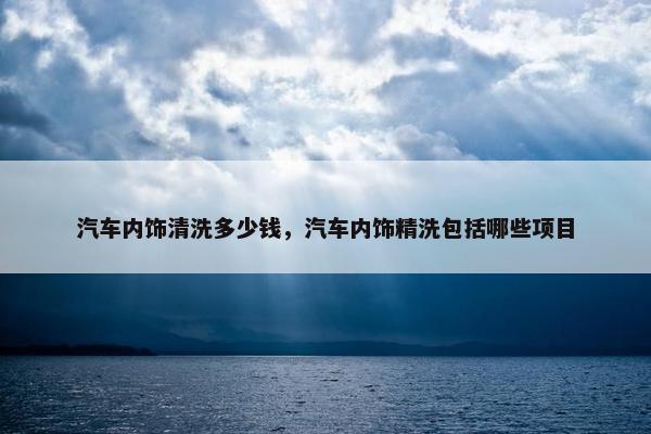 汽车内饰清洗多少钱，汽车内饰精洗包括哪些项目