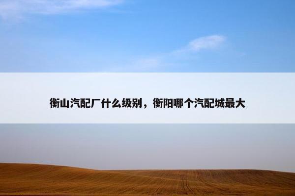 衡山汽配厂什么级别，衡阳哪个汽配城最大