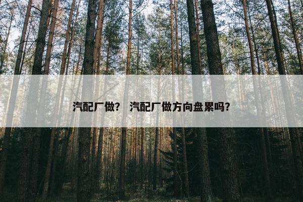 汽配厂做？ 汽配厂做方向盘累吗？