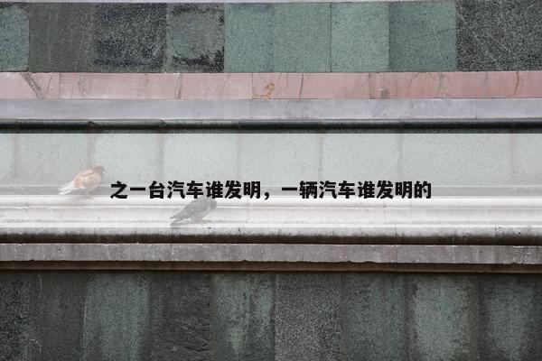 之一台汽车谁发明，一辆汽车谁发明的
