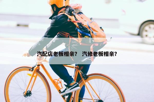汽配店老板相亲？ 汽修老板相亲？