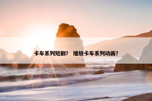 卡车系列短剧？ 播放卡车系列动画？