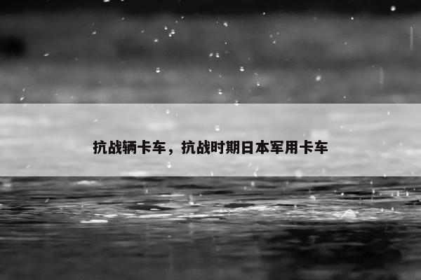 抗战辆卡车，抗战时期日本军用卡车