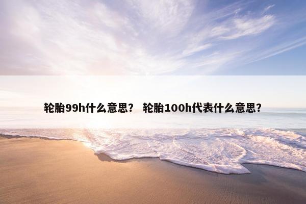 轮胎99h什么意思？ 轮胎100h代表什么意思？
