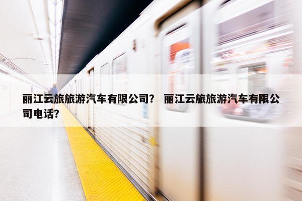 丽江云旅旅游汽车有限公司？ 丽江云旅旅游汽车有限公司电话？
