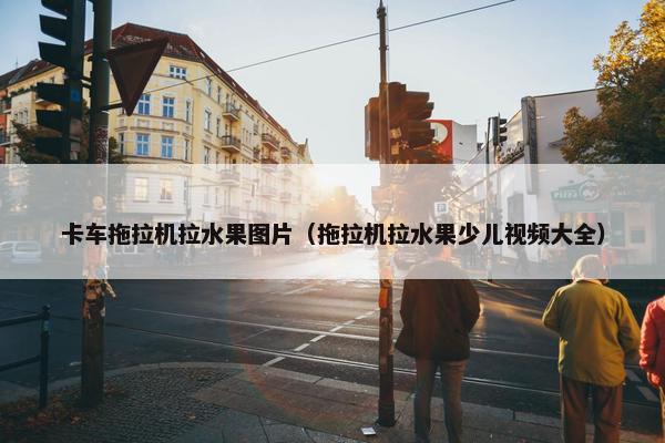 卡车拖拉机拉水果图片（拖拉机拉水果少儿视频大全）