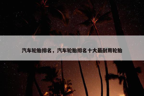 汽车轮胎排名，汽车轮胎排名十大最耐用轮胎