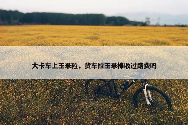 大卡车上玉米粒，货车拉玉米棒收过路费吗