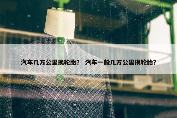 汽车几万公里换轮胎？ 汽车一般几万公里换轮胎？