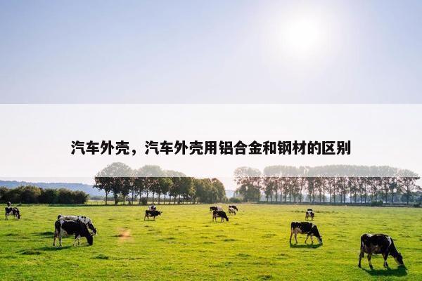 汽车外壳，汽车外壳用铝合金和钢材的区别