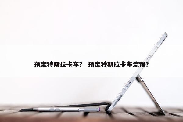 预定特斯拉卡车？ 预定特斯拉卡车流程？