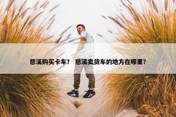 慈溪购买卡车？ 慈溪卖货车的地方在哪里？