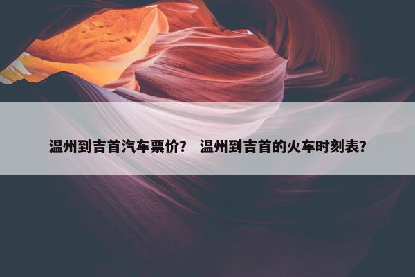 温州到吉首汽车票价？ 温州到吉首的火车时刻表？