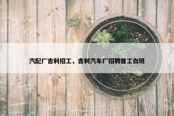 汽配厂吉利招工，吉利汽车厂招聘普工白班