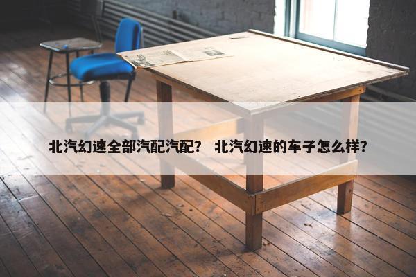 北汽幻速全部汽配汽配？ 北汽幻速的车子怎么样？