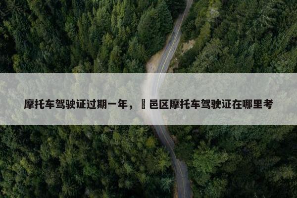 摩托车驾驶证过期一年，鄠邑区摩托车驾驶证在哪里考