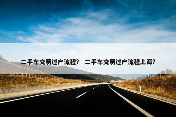二手车交易过户流程？ 二手车交易过户流程上海？