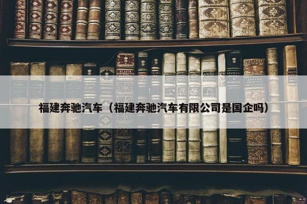 福建奔驰汽车（福建奔驰汽车有限公司是国企吗）