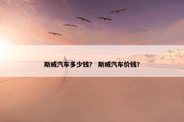 斯威汽车多少钱？ 斯威汽车价钱？
