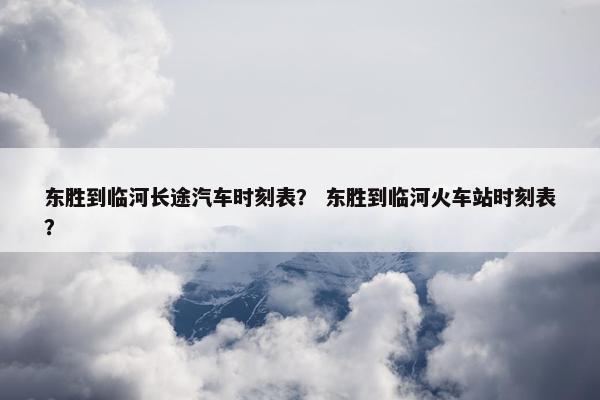 东胜到临河长途汽车时刻表？ 东胜到临河火车站时刻表？