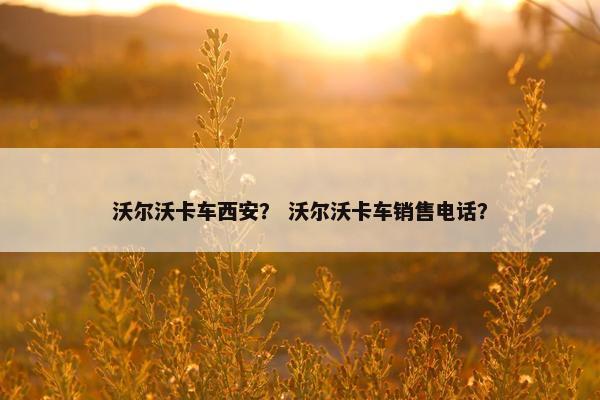 沃尔沃卡车西安？ 沃尔沃卡车销售电话？