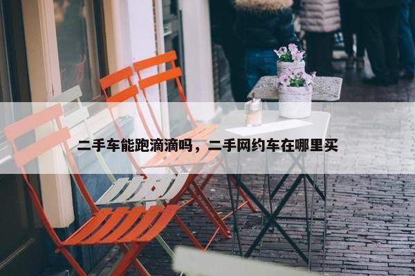 二手车能跑滴滴吗，二手网约车在哪里买
