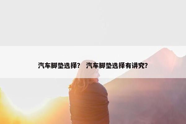 汽车脚垫选择？ 汽车脚垫选择有讲究？