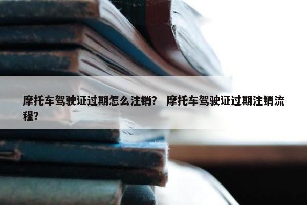 摩托车驾驶证过期怎么注销？ 摩托车驾驶证过期注销流程？