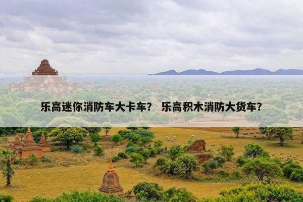 乐高迷你消防车大卡车？ 乐高积木消防大货车？