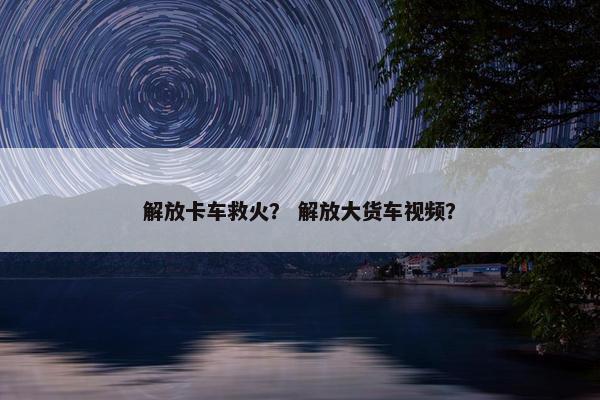 解放卡车救火？ 解放大货车视频？