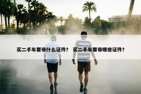 买二手车要带什么证件？ 买二手车要带哪些证件？