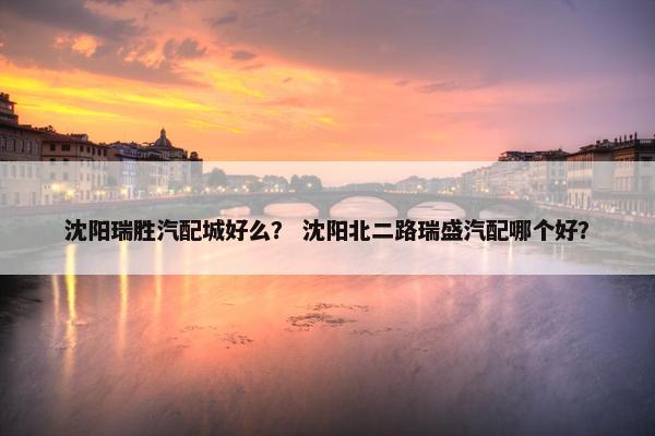 沈阳瑞胜汽配城好么？ 沈阳北二路瑞盛汽配哪个好？