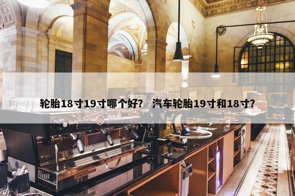 轮胎18寸19寸哪个好？ 汽车轮胎19寸和18寸？