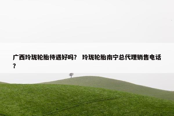 广西玲珑轮胎待遇好吗？ 玲珑轮胎南宁总代理销售电话？