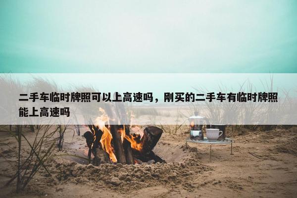 二手车临时牌照可以上高速吗，刚买的二手车有临时牌照能上高速吗