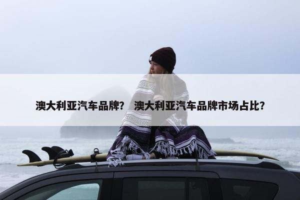 澳大利亚汽车品牌？ 澳大利亚汽车品牌市场占比？